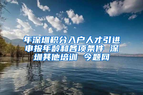 年深圳积分入户人才引进申报年龄和各项条件 深圳其他培训 今题网