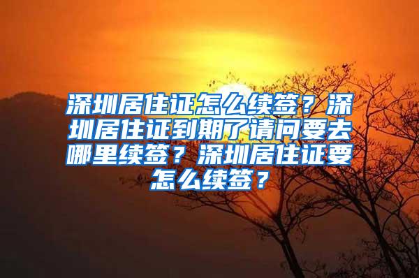 深圳居住证怎么续签？深圳居住证到期了请问要去哪里续签？深圳居住证要怎么续签？