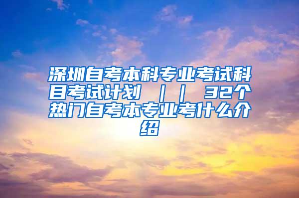 深圳自考本科专业考试科目考试计划 ｜｜ 32个热门自考本专业考什么介绍