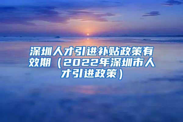 深圳人才引进补贴政策有效期（2022年深圳市人才引进政策）