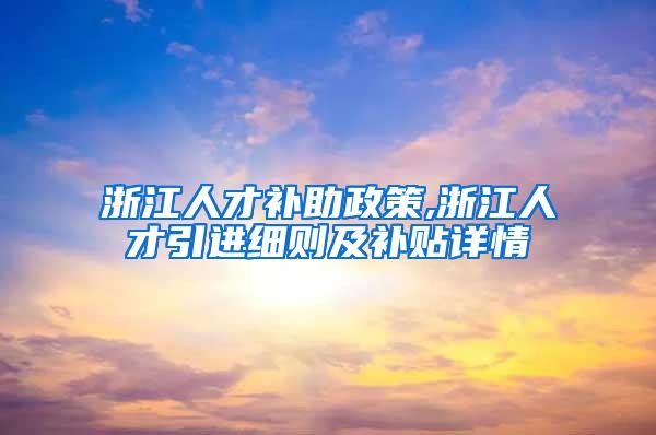 浙江人才补助政策,浙江人才引进细则及补贴详情