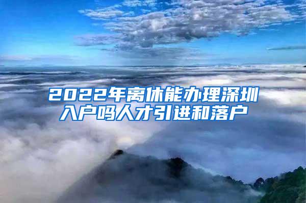 2022年离休能办理深圳入户吗人才引进和落户