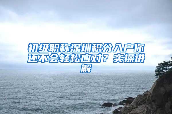 初级职称深圳积分入户你还不会轻松应对？实操讲解