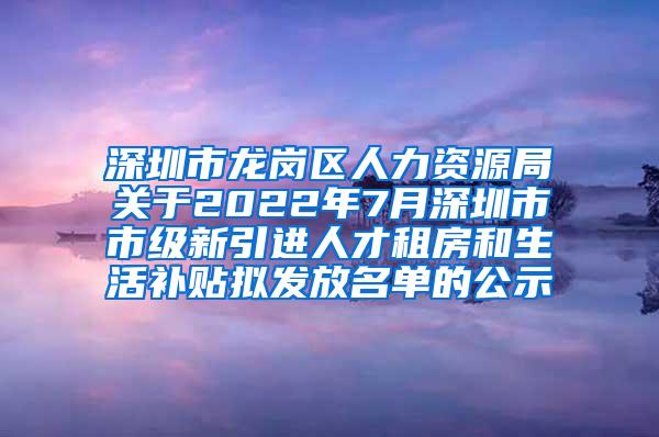 深圳市龙岗区人力资源局关于2022年7月深圳市市级新引进人才租房和生活补贴拟发放名单的公示