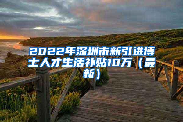 2022年深圳市新引进博士人才生活补贴10万（最新）