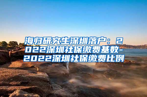 海归研究生深圳落户：2022深圳社保缴费基数-2022深圳社保缴费比例