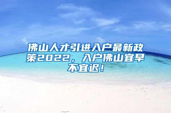 佛山人才引进入户最新政策2022，入户佛山宜早不宜迟！