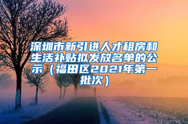 深圳市新引进人才租房和生活补贴拟发放名单的公示（福田区2021年第一批次）