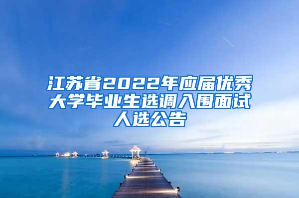 江苏省2022年应届优秀大学毕业生选调入围面试人选公告