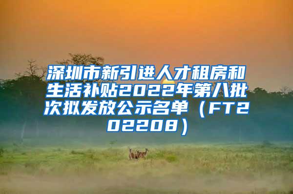 深圳市新引进人才租房和生活补贴2022年第八批次拟发放公示名单（FT202208）