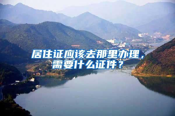 居住证应该去那里办理，需要什么证件？