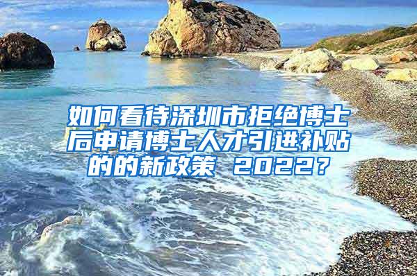 如何看待深圳市拒绝博士后申请博士人才引进补贴的的新政策 2022？