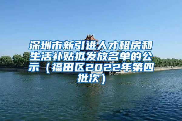 深圳市新引进人才租房和生活补贴拟发放名单的公示（福田区2022年第四批次）