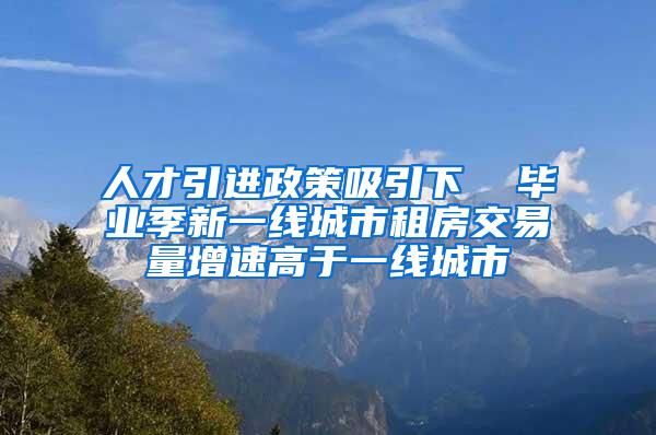 人才引进政策吸引下  毕业季新一线城市租房交易量增速高于一线城市