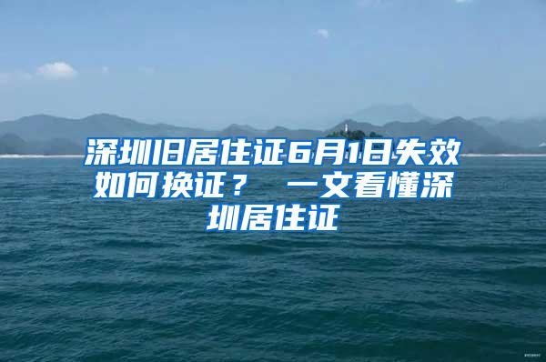 深圳旧居住证6月1日失效如何换证？ 一文看懂深圳居住证