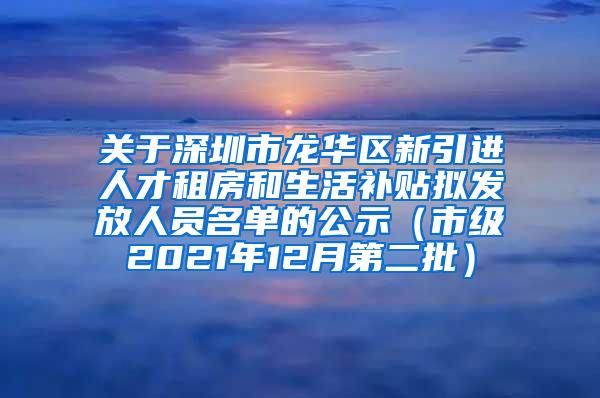 关于深圳市龙华区新引进人才租房和生活补贴拟发放人员名单的公示（市级2021年12月第二批）