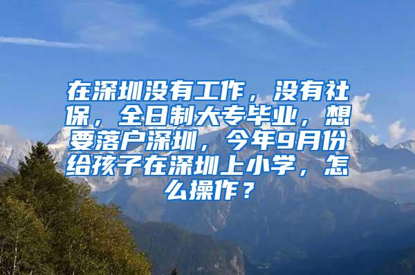 在深圳没有工作，没有社保，全日制大专毕业，想要落户深圳，今年9月份给孩子在深圳上小学，怎么操作？