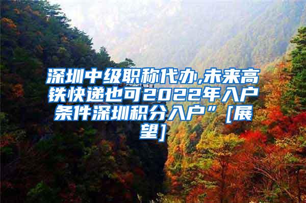 深圳中级职称代办,未来高铁快递也可2022年入户条件深圳积分入户”[展望]