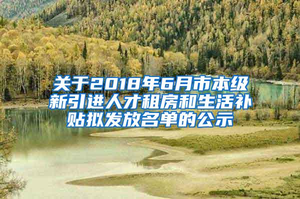 关于2018年6月市本级新引进人才租房和生活补贴拟发放名单的公示