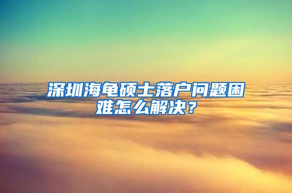 深圳海龟硕士落户问题困难怎么解决？