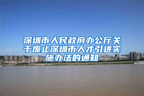 深圳市人民政府办公厅关于废止深圳市人才引进实施办法的通知