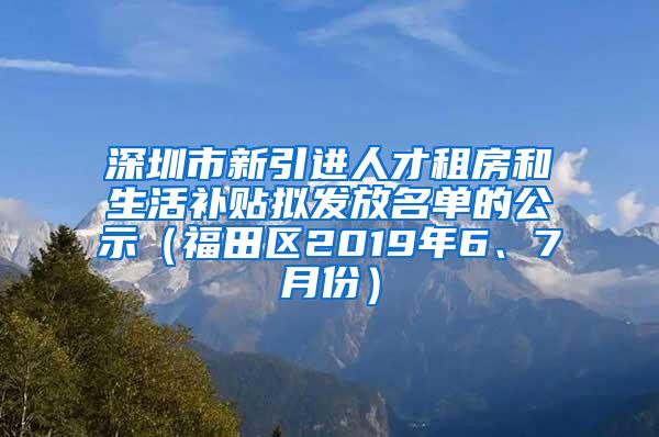 深圳市新引进人才租房和生活补贴拟发放名单的公示（福田区2019年6、7月份）