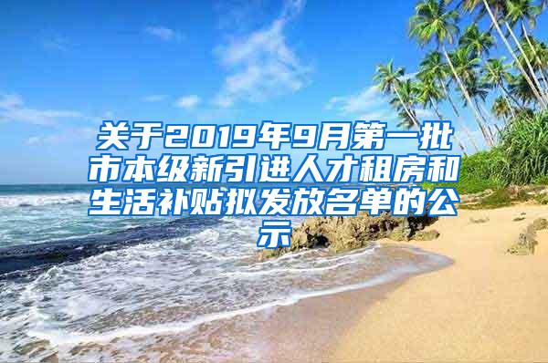 关于2019年9月第一批市本级新引进人才租房和生活补贴拟发放名单的公示