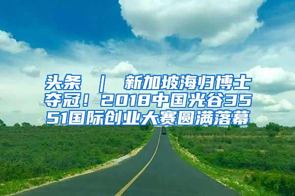 头条 ｜ 新加坡海归博士夺冠！2018中国光谷3551国际创业大赛圆满落幕