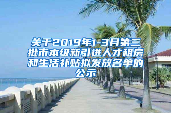 关于2019年1-3月第三批市本级新引进人才租房和生活补贴拟发放名单的公示