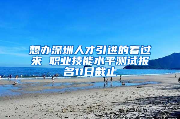 想办深圳人才引进的看过来 职业技能水平测试报名11日截止