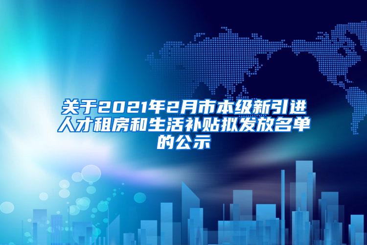 关于2021年2月市本级新引进人才租房和生活补贴拟发放名单的公示