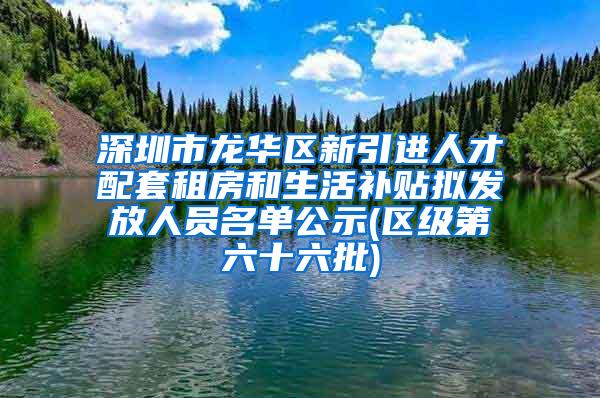 深圳市龙华区新引进人才配套租房和生活补贴拟发放人员名单公示(区级第六十六批)