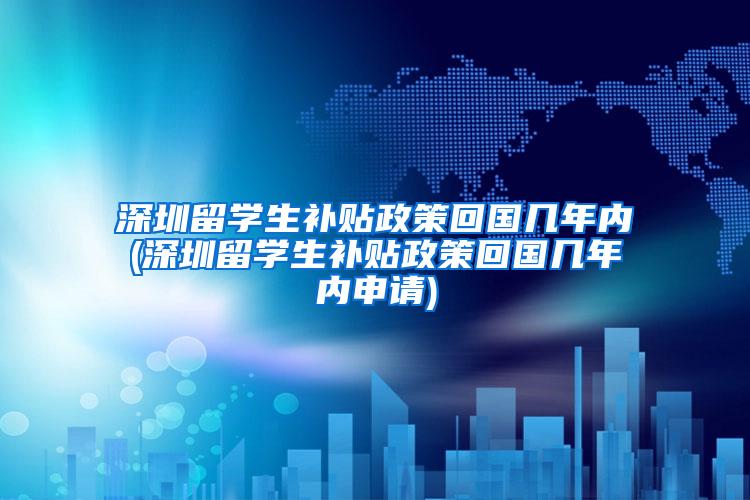 深圳留学生补贴政策回国几年内(深圳留学生补贴政策回国几年内申请)