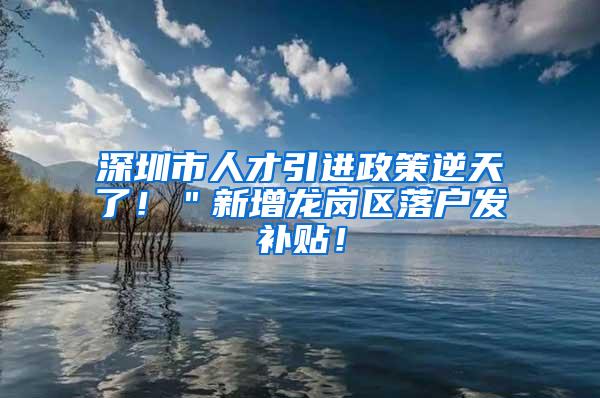 深圳市人才引进政策逆天了！＂新增龙岗区落户发补贴！