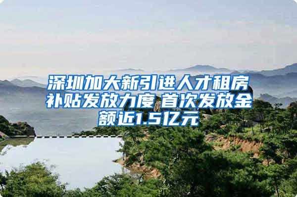 深圳加大新引进人才租房补贴发放力度　首次发放金额近1.5亿元