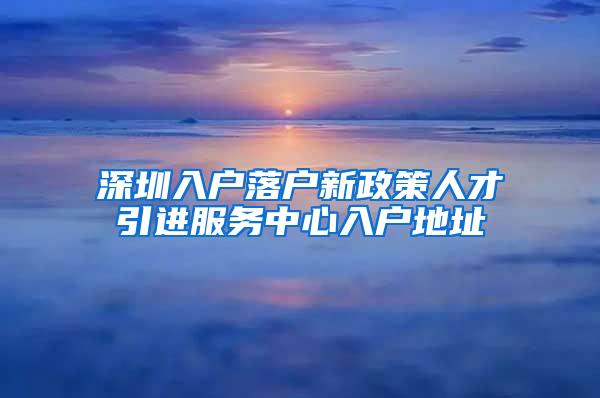 深圳入户落户新政策人才引进服务中心入户地址