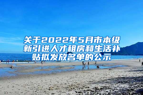 关于2022年5月市本级新引进人才租房和生活补贴拟发放名单的公示