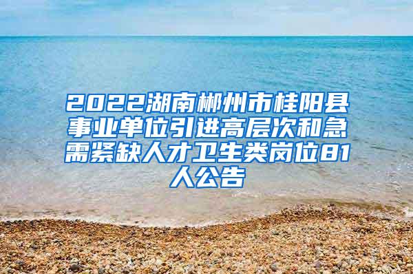 2022湖南郴州市桂阳县事业单位引进高层次和急需紧缺人才卫生类岗位81人公告