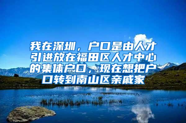 我在深圳，户口是由人才引进放在福田区人才中心的集体户口，现在想把户口转到南山区亲戚家