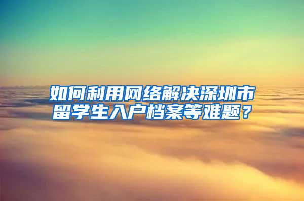 如何利用网络解决深圳市留学生入户档案等难题？