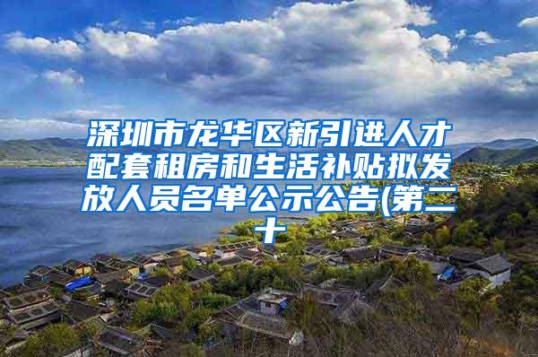 深圳市龙华区新引进人才配套租房和生活补贴拟发放人员名单公示公告(第二十