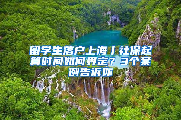 留学生落户上海丨社保起算时间如何界定？3个案例告诉你