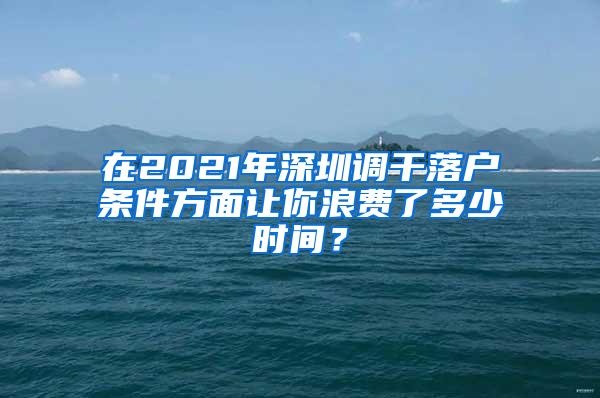 在2021年深圳调干落户条件方面让你浪费了多少时间？