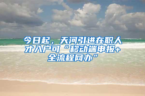 今日起，天河引进在职人才入户可“移动端申报+全流程网办”