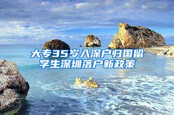 大专35岁入深户归国留学生深圳落户新政策