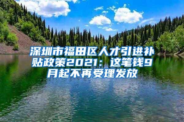 深圳市福田区人才引进补贴政策2021：这笔钱9月起不再受理发放