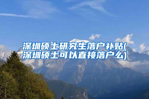 深圳硕士研究生落户补贴(深圳硕士可以直接落户么)