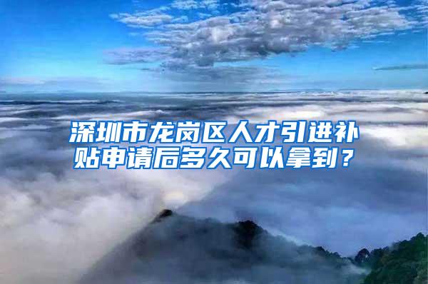 深圳市龙岗区人才引进补贴申请后多久可以拿到？