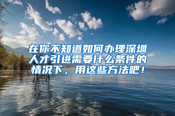 在你不知道如何办理深圳人才引进需要什么条件的情况下，用这些方法吧！