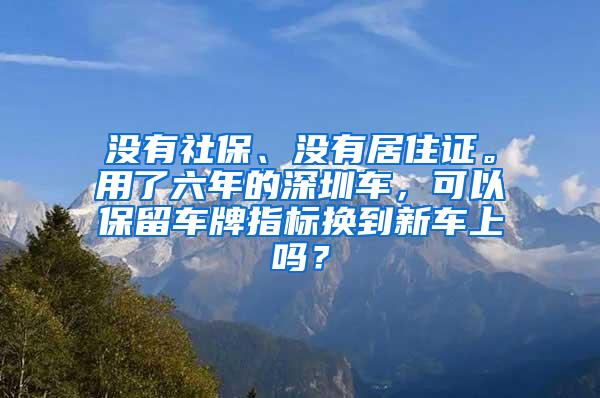 没有社保、没有居住证。用了六年的深圳车，可以保留车牌指标换到新车上吗？